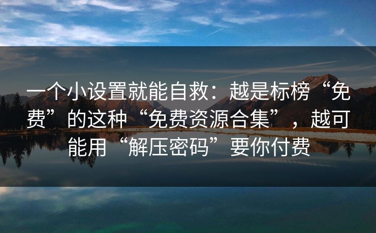 一个小设置就能自救：越是标榜“免费”的这种“免费资源合集”，越可能用“解压密码”要你付费  第1张