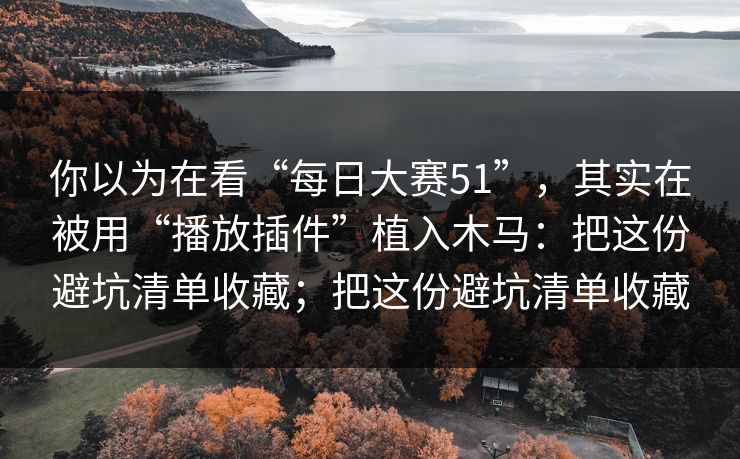 你以为在看“每日大赛51”，其实在被用“播放插件”植入木马：把这份避坑清单收藏；把这份避坑清单收藏