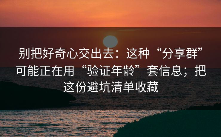 别把好奇心交出去：这种“分享群”可能正在用“验证年龄”套信息；把这份避坑清单收藏