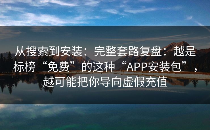 从搜索到安装：完整套路复盘：越是标榜“免费”的这种“APP安装包”，越可能把你导向虚假充值