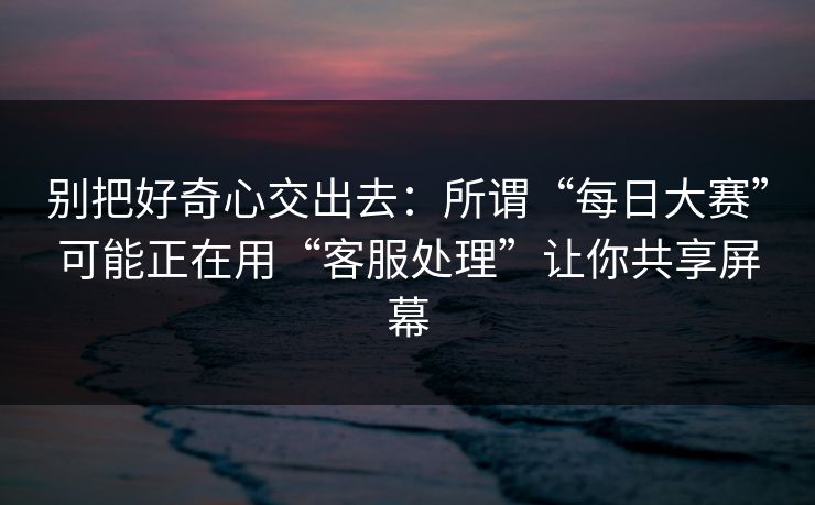 别把好奇心交出去：所谓“每日大赛”可能正在用“客服处理”让你共享屏幕