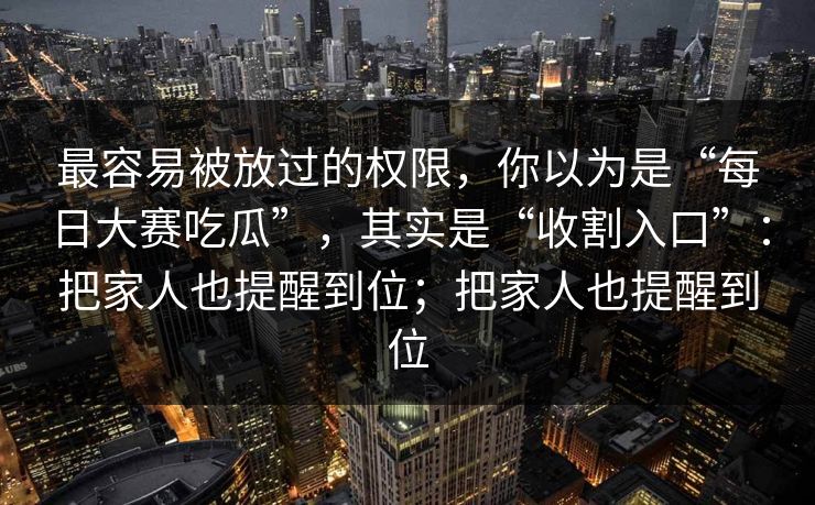 最容易被放过的权限，你以为是“每日大赛吃瓜”，其实是“收割入口”：把家人也提醒到位；把家人也提醒到位