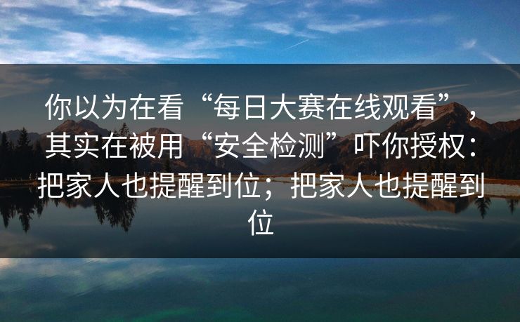 你以为在看“每日大赛在线观看”，其实在被用“安全检测”吓你授权：把家人也提醒到位；把家人也提醒到位