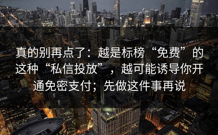 真的别再点了：越是标榜“免费”的这种“私信投放”，越可能诱导你开通免密支付；先做这件事再说