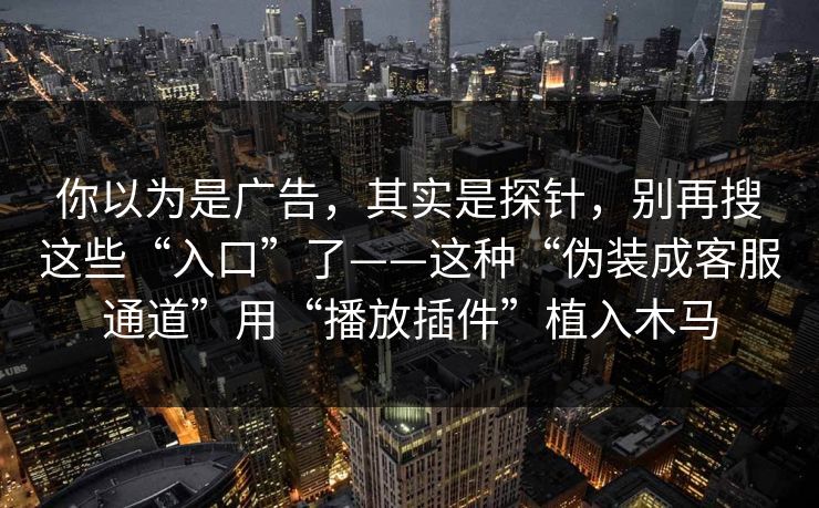 你以为是广告，其实是探针，别再搜这些“入口”了——这种“伪装成客服通道”用“播放插件”植入木马