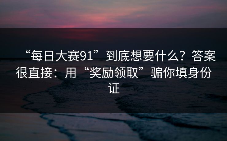 “每日大赛91”到底想要什么？答案很直接：用“奖励领取”骗你填身份证