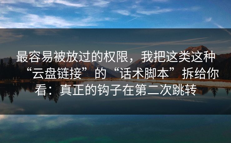 最容易被放过的权限，我把这类这种“云盘链接”的“话术脚本”拆给你看：真正的钩子在第二次跳转