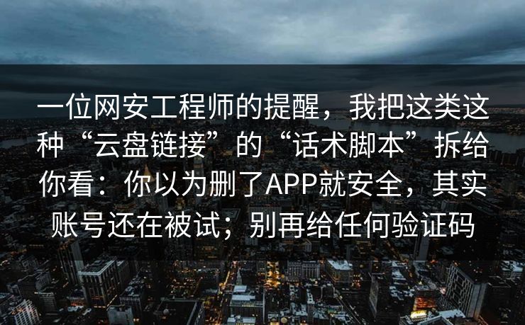 一位网安工程师的提醒，我把这类这种“云盘链接”的“话术脚本”拆给你看：你以为删了APP就安全，其实账号还在被试；别再给任何验证码