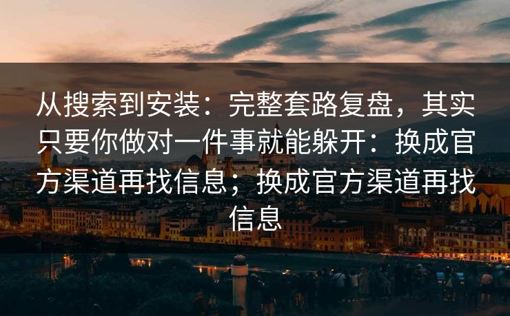 从搜索到安装：完整套路复盘，其实只要你做对一件事就能躲开：换成官方渠道再找信息；换成官方渠道再找信息