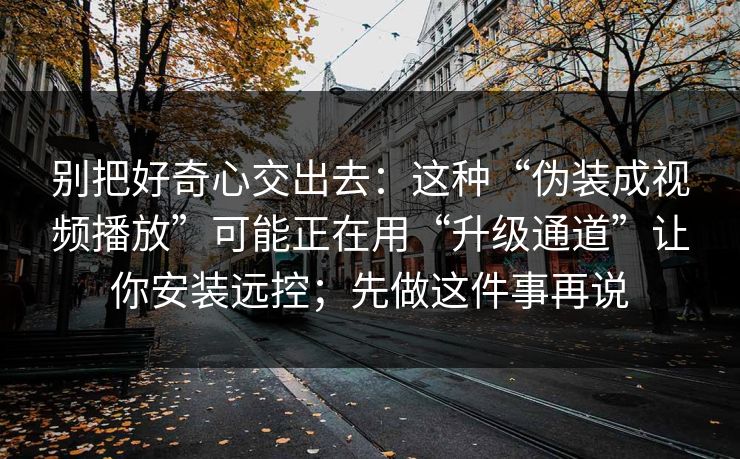 别把好奇心交出去：这种“伪装成视频播放”可能正在用“升级通道”让你安装远控；先做这件事再说