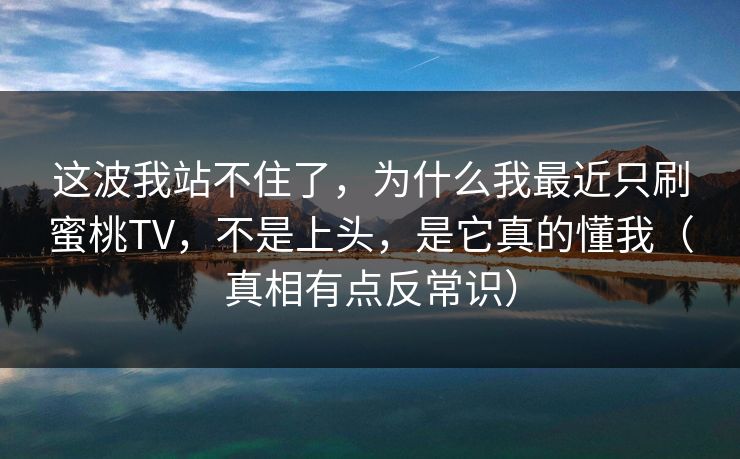 这波我站不住了，为什么我最近只刷蜜桃TV，不是上头，是它真的懂我（真相有点反常识）