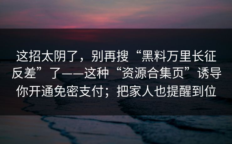 这招太阴了，别再搜“黑料万里长征反差”了——这种“资源合集页”诱导你开通免密支付；把家人也提醒到位