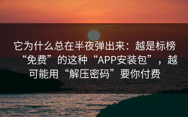 它为什么总在半夜弹出来：越是标榜“免费”的这种“APP安装包”，越可能用“解压密码”要你付费