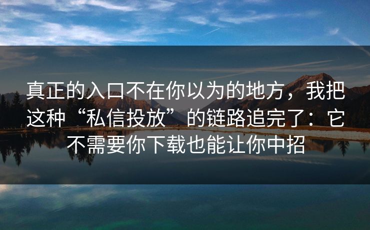 真正的入口不在你以为的地方，我把这种“私信投放”的链路追完了：它不需要你下载也能让你中招