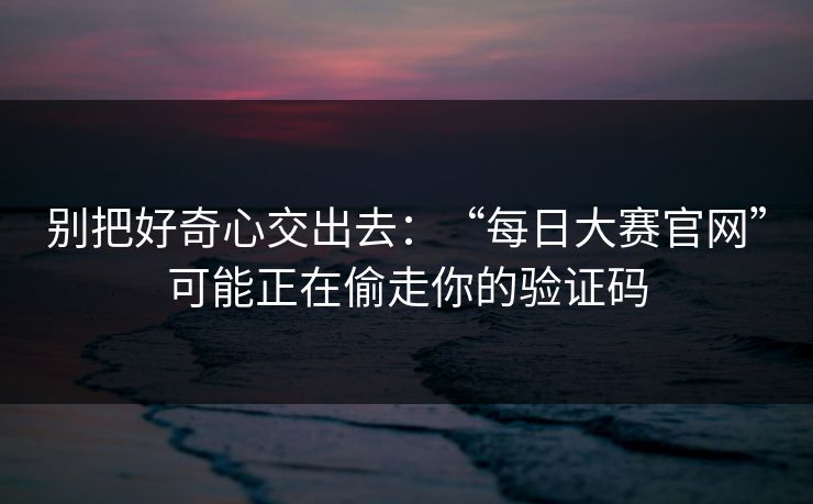别把好奇心交出去：“每日大赛官网”可能正在偷走你的验证码