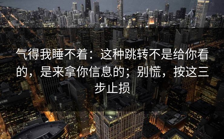 气得我睡不着：这种跳转不是给你看的，是来拿你信息的；别慌，按这三步止损