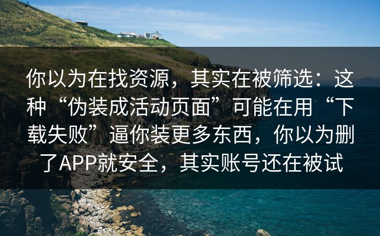 你以为在找资源，其实在被筛选：这种“伪装成活动页面”可能在用“下载失败”逼你装更多东西，你以为删了APP就安全，其实账号还在被试
