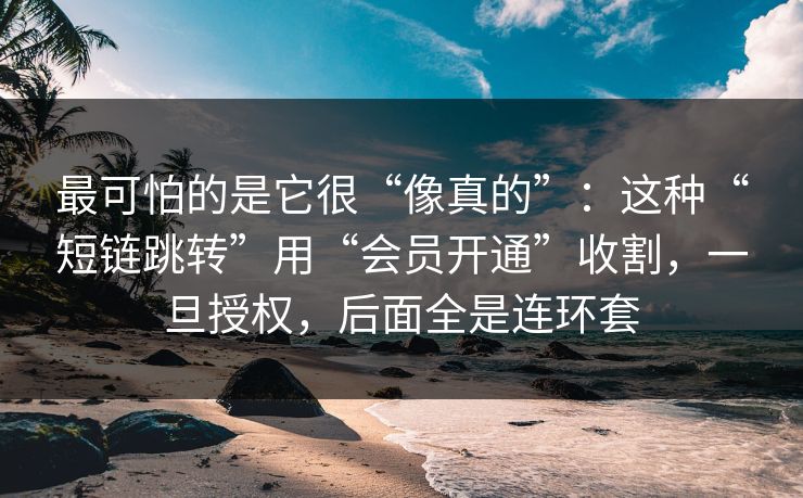 最可怕的是它很“像真的”：这种“短链跳转”用“会员开通”收割，一旦授权，后面全是连环套