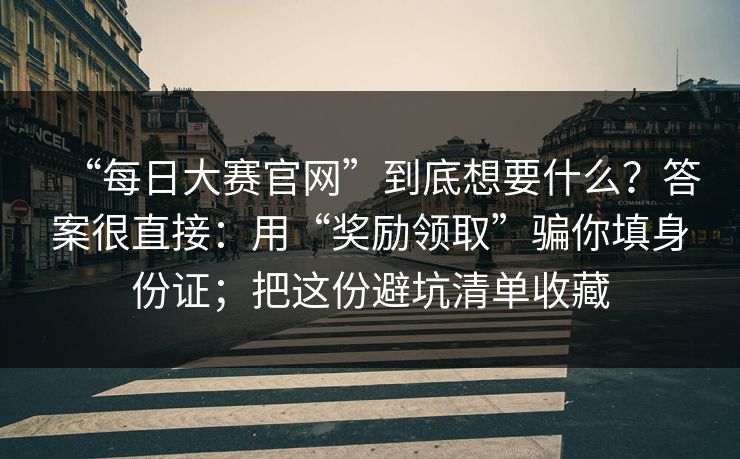 “每日大赛官网”到底想要什么？答案很直接：用“奖励领取”骗你填身份证；把这份避坑清单收藏