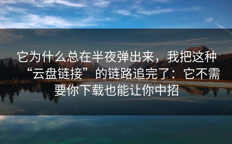 它为什么总在半夜弹出来，我把这种“云盘链接”的链路追完了：它不需要你下载也能让你中招