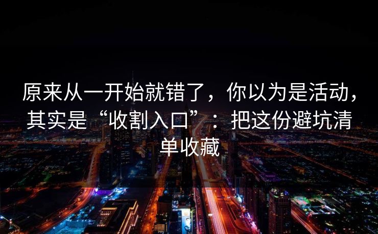 原来从一开始就错了，你以为是活动，其实是“收割入口”：把这份避坑清单收藏