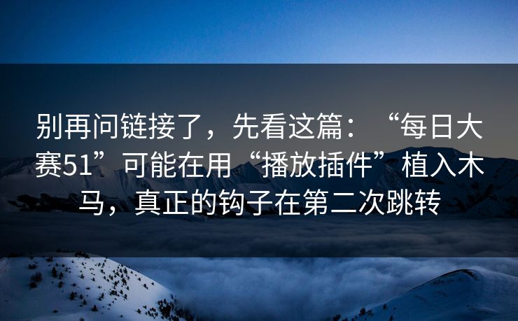 别再问链接了，先看这篇：“每日大赛51”可能在用“播放插件”植入木马，真正的钩子在第二次跳转