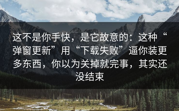 这不是你手快，是它故意的：这种“弹窗更新”用“下载失败”逼你装更多东西，你以为关掉就完事，其实还没结束