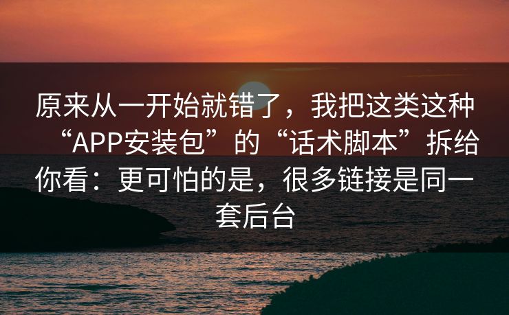 原来从一开始就错了，我把这类这种“APP安装包”的“话术脚本”拆给你看：更可怕的是，很多链接是同一套后台