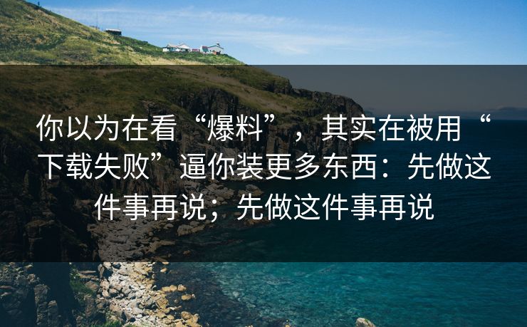 你以为在看“爆料”，其实在被用“下载失败”逼你装更多东西：先做这件事再说；先做这件事再说