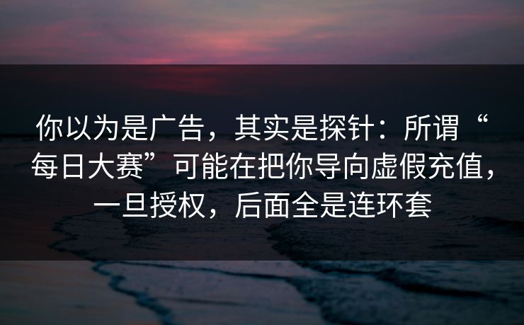 你以为是广告，其实是探针：所谓“每日大赛”可能在把你导向虚假充值，一旦授权，后面全是连环套