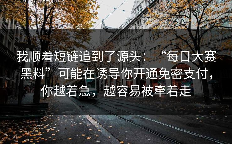 我顺着短链追到了源头：“每日大赛黑料”可能在诱导你开通免密支付，你越着急，越容易被牵着走