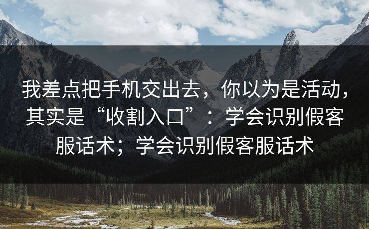 我差点把手机交出去，你以为是活动，其实是“收割入口”：学会识别假客服话术；学会识别假客服话术