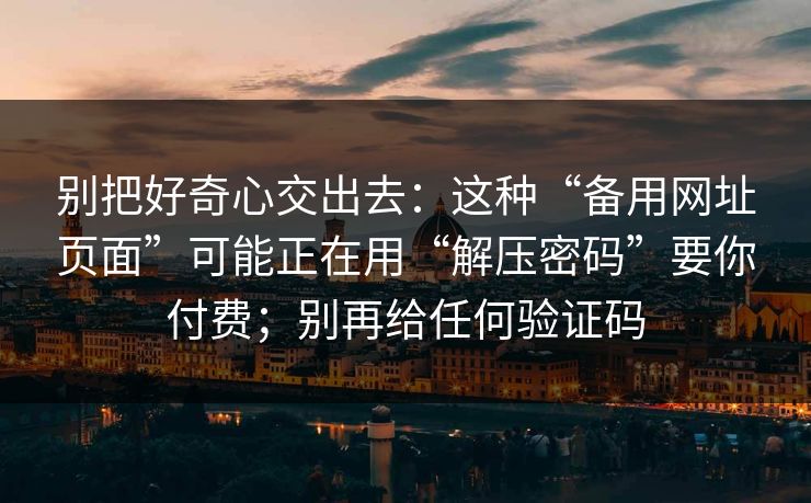 别把好奇心交出去：这种“备用网址页面”可能正在用“解压密码”要你付费；别再给任何验证码