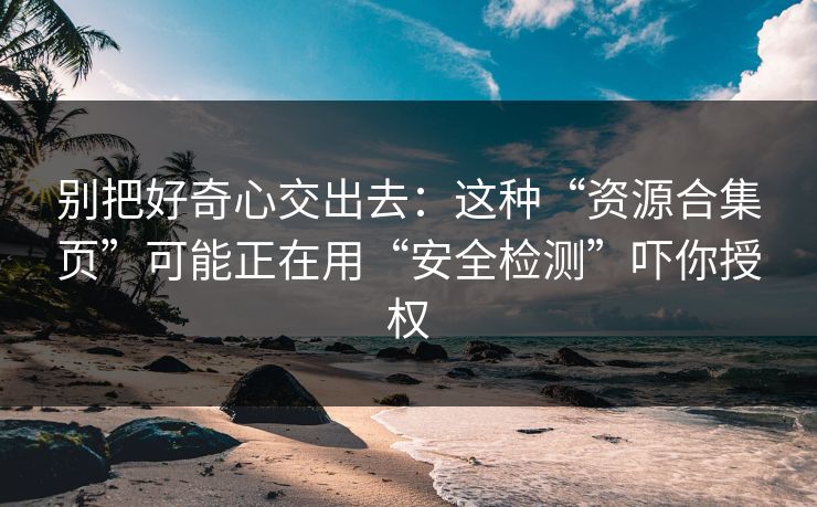 别把好奇心交出去：这种“资源合集页”可能正在用“安全检测”吓你授权