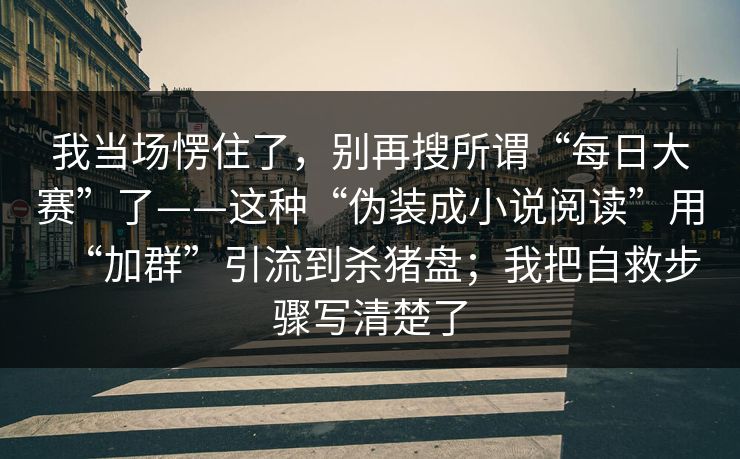我当场愣住了，别再搜所谓“每日大赛”了——这种“伪装成小说阅读”用“加群”引流到杀猪盘；我把自救步骤写清楚了