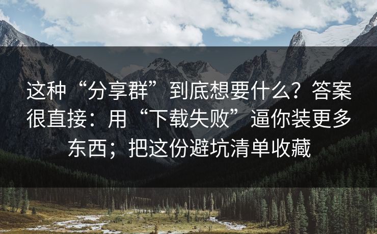 这种“分享群”到底想要什么？答案很直接：用“下载失败”逼你装更多东西；把这份避坑清单收藏