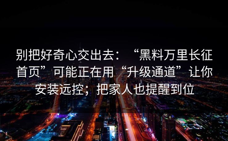 别把好奇心交出去：“黑料万里长征首页”可能正在用“升级通道”让你安装远控；把家人也提醒到位