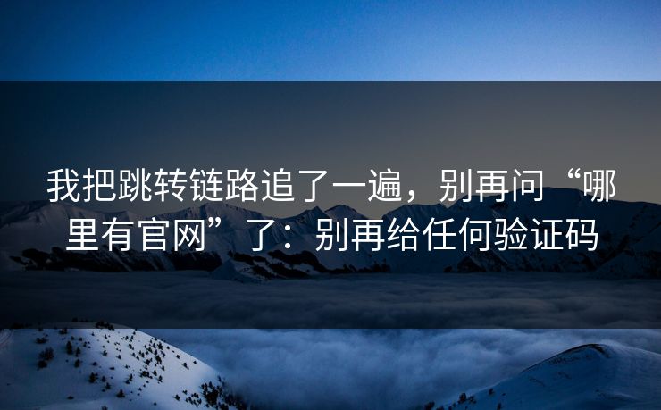 我把跳转链路追了一遍，别再问“哪里有官网”了：别再给任何验证码