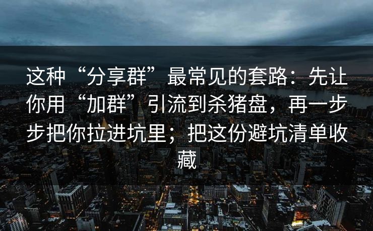 这种“分享群”最常见的套路：先让你用“加群”引流到杀猪盘，再一步步把你拉进坑里；把这份避坑清单收藏