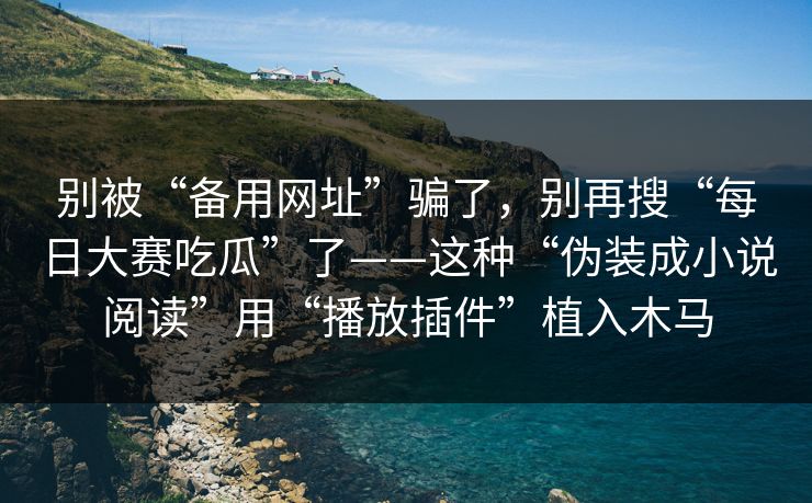 别被“备用网址”骗了，别再搜“每日大赛吃瓜”了——这种“伪装成小说阅读”用“播放插件”植入木马