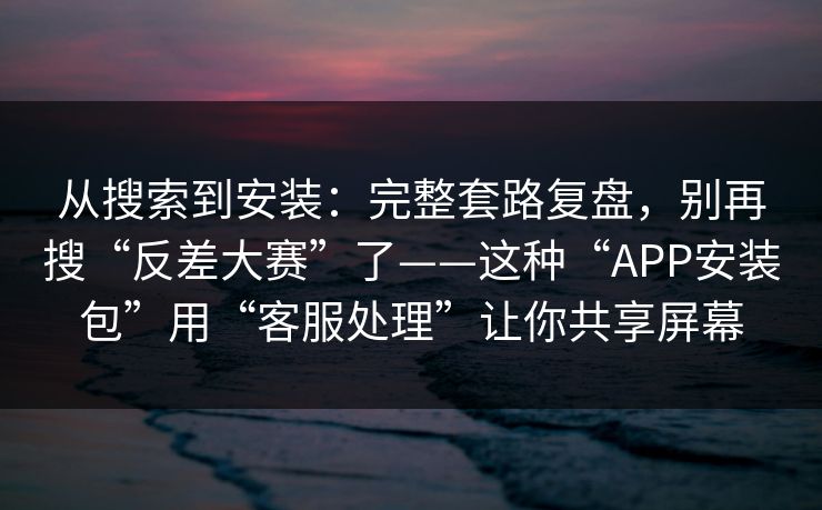 从搜索到安装：完整套路复盘，别再搜“反差大赛”了——这种“APP安装包”用“客服处理”让你共享屏幕