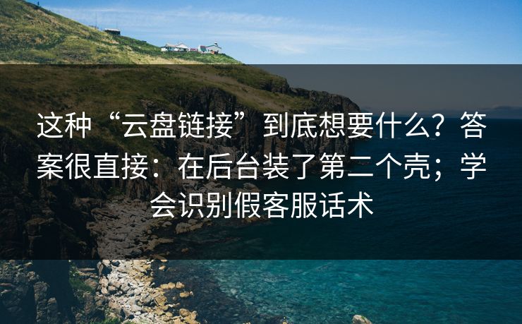 这种“云盘链接”到底想要什么？答案很直接：在后台装了第二个壳；学会识别假客服话术