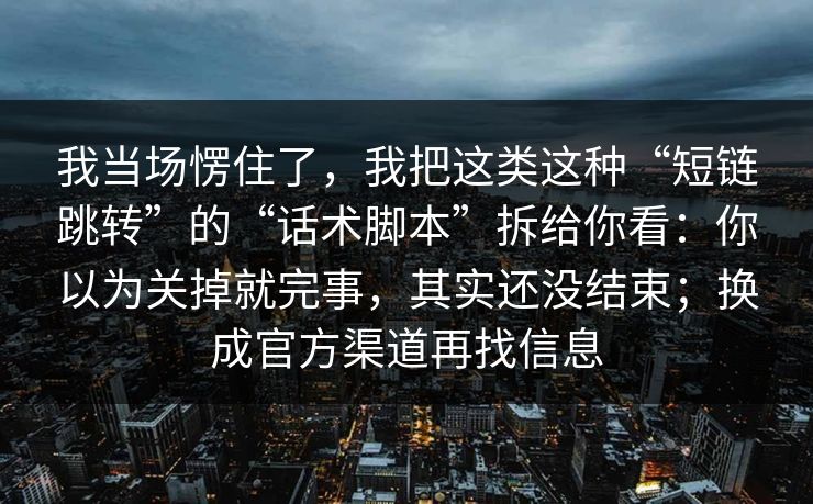 我当场愣住了，我把这类这种“短链跳转”的“话术脚本”拆给你看：你以为关掉就完事，其实还没结束；换成官方渠道再找信息