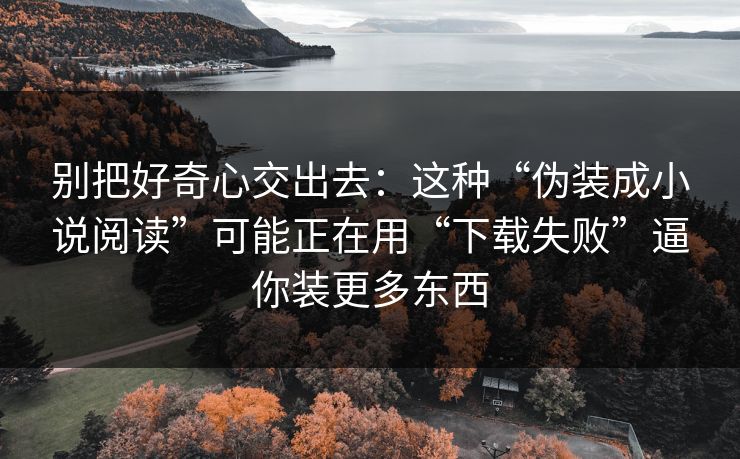 别把好奇心交出去：这种“伪装成小说阅读”可能正在用“下载失败”逼你装更多东西