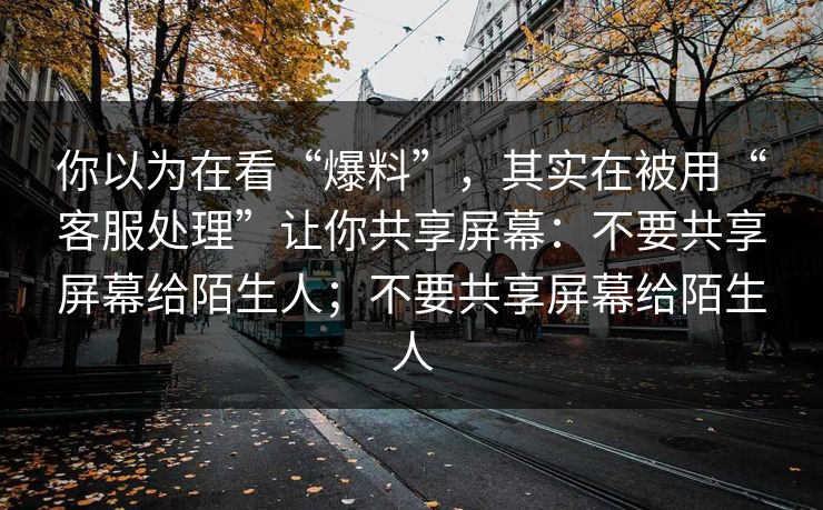 你以为在看“爆料”，其实在被用“客服处理”让你共享屏幕：不要共享屏幕给陌生人；不要共享屏幕给陌生人