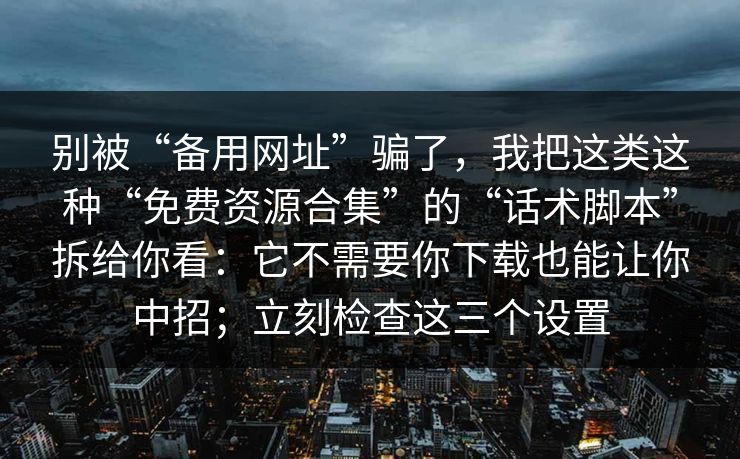 别被“备用网址”骗了，我把这类这种“免费资源合集”的“话术脚本”拆给你看：它不需要你下载也能让你中招；立刻检查这三个设置