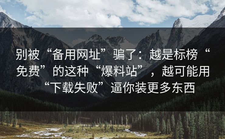 别被“备用网址”骗了：越是标榜“免费”的这种“爆料站”，越可能用“下载失败”逼你装更多东西