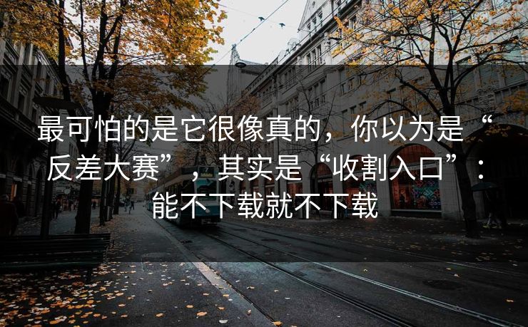 最可怕的是它很像真的，你以为是“反差大赛”，其实是“收割入口”：能不下载就不下载