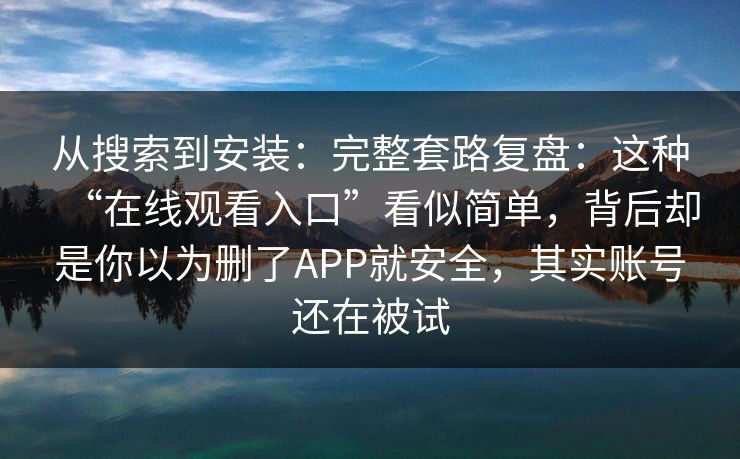 从搜索到安装：完整套路复盘：这种“在线观看入口”看似简单，背后却是你以为删了APP就安全，其实账号还在被试