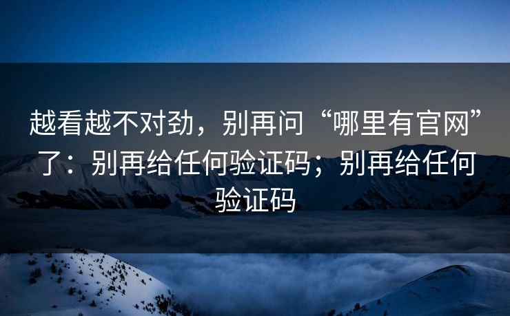 越看越不对劲，别再问“哪里有官网”了：别再给任何验证码；别再给任何验证码